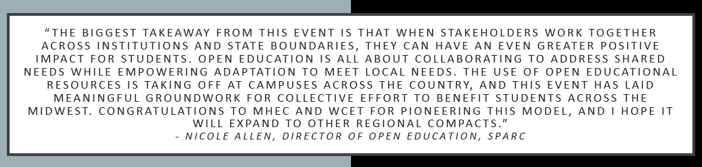 “The biggest takeaway from this event is that when stakeholders work together across institutions and state boundaries, they can have an even greater positive impact for students. Open education is all about collaborating to address shared needs while empowering adaptation to meet local needs. The use of open educational resources is taking off at campuses across the country, and this event has laid meaningful groundwork for collective effort to benefit students across the Midwest. Congratulations to MHEC and WCET for pioneering this model, and I hope it will expand to other regional compacts.” Nicole Allen, Director of Open Education, SPARC