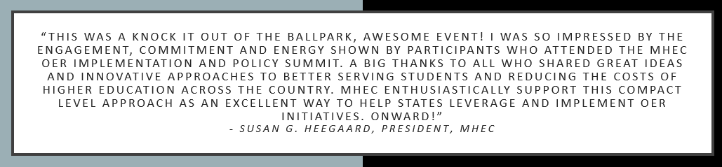 “This was a knock it out of the ballpark, awesome event! I was so impressed by the engagement, commitment and energy shown by participants who attended the MHEC OER Implementation and Policy Summit. A big thanks to all who shared great ideas and innovative approaches to better serving students and reducing the costs of higher education across the country. MHEC enthusiastically support this compact level approach as an excellent way to help states leverage and implement OER initiatives. Onward!” 