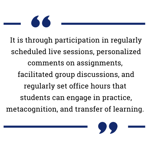 It is through participation in regularly scheduled live sessions, personalized comments on assignments, facilitated group discussions, and regularly set office hours that students can engage in practice, metacognition, and transfer of learning.