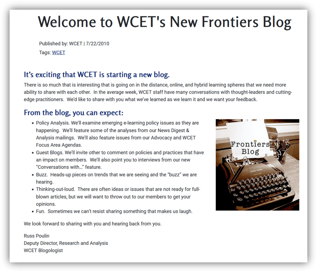 Image of the first blog on frontiers with the text:
Welcome to WCET's New Frontiers Blog
Published by WCET 7/22/2010
It is exciting starting a new blog!
There is so much that is interesting that is going on in the distance, online, and hybrid learning spheres that we need more ability to share with each other. In the average week, WCET staff have many conversations with thought-leaders and cutting-edge practitioners. We’d like to share with you what we’ve learned as we learn it and we want your feedback.
From the blog, you can expect:
Old typewriter with Frontiers Blog on paper. Photo Credit: W.J. Gibson Flickr#:340663681
Policy Analysis. We’ll examine emerging e-learning policy issues as they are happening. We’ll feature some of the analyses from our News Digest & Analysis mailings. We’ll also feature issues from our Advocacy and WCET Focus Area Agendas.
Guest Blogs. We’ll invite other to comment on policies and practices that have an impact on members. We’ll also point you to interviews from our new “Conversations with…” feature.
Buzz. Heads-up pieces on trends that we are seeing and the “buzz” we are hearing.
Thinking-out-loud. There are often ideas or issues that are not ready for full-blown articles, but we will want to throw out to our members to get your opinions.
Fun. Sometimes we can’t resist sharing something that makes us laugh.
We look forward to sharing with you and hearing back from you.
Russ Poulin
Deputy Director, Research and Analysis
WCET Blogologist