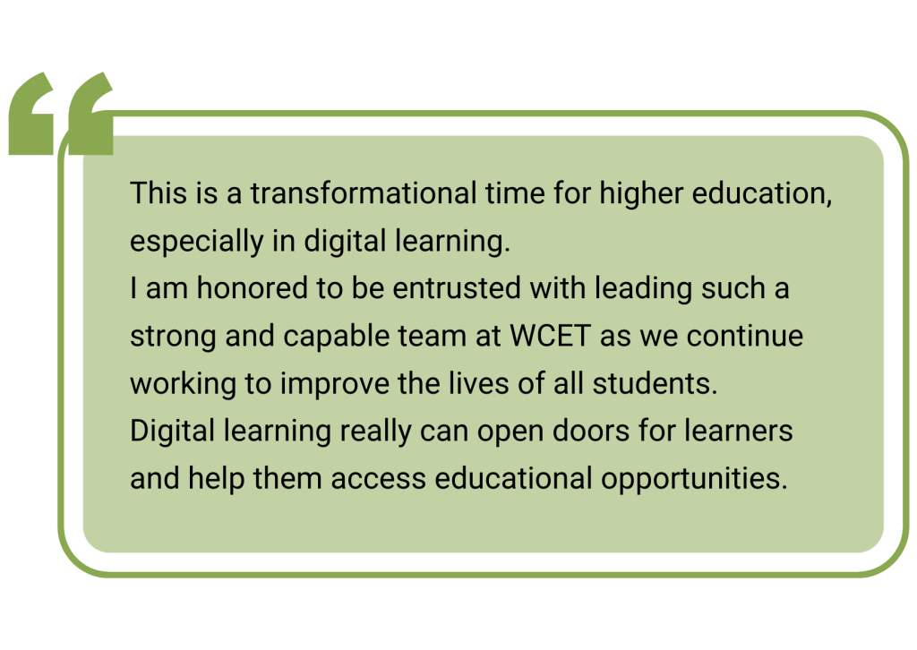 quotebox: This is a transformational time for higher education, especially in digital learning.
I am honored to be entrusted with leading such a strong and capable team at WCET as we continue working to improve the lives of all students.
Digital learning really can open doors for learners and help them access educational opportunities.